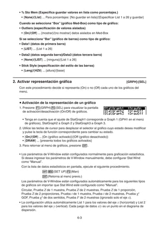 6-33
• % Sto Mem (Especifica guardar valores en lista como porcentajes.)
• {None}/{List} ... Para porcentajes: {No guardar en lista}/{Especificar List 1 a 26 y guardar}
Cuando se selecciona “Box” (gráfico Med-Box) como tipo de gráfico:
• Outliers (especificación de valores aislados)
• {On}/{Off} ... {mostrar}/{no mostrar} datos aislados en Med-Box
Si se selecciona “Bar” (gráfico de barras) como tipo de gráfico:
• Data1 (datos de primera barra)
• {LIST} ... {List 1 a 26}
• Data2 (datos segunda barra)/Data3 (datos tercera barra)
• {None}/{LIST} ... {ninguna}/{List 1 a 26}
• Stick Style (especificación del estilo de las barras)
• {Leng}/{HZtl} ... {altura}/{base}
2. Activar representación gráfica [GRPH]-[SEL]
Con este procedimiento decide si representa (On) o no (Off) cada uno de los gráficos del
menú.
Activación de la representación de un gráfico
1. Presione (GRPH) (SEL) para visualizar la pantalla
de activación/desactivación (On/Off) de gráficos.
• Tenga en cuenta que el ajuste de StatGraph1 corresponde a Graph 1 (GPH1 en el menú
de gráficos), StatGraph2 a Graph 2 y StatGraph3 a Graph 3.
2. Utilice las teclas de cursor para desplazar el selector al gráfico cuyo estado desea modificar
y pulse la tecla de función correspondiente para cambiar su estado.
• {On}/{Off} ... {On (gráfico activado)}/{Off (gráfico desactivado)}
• {DRAW} ... {presenta todos los gráficos activados}
3. Para retornar al menú de gráficos, presione .
• Los parámetros de V-Window están configurados normalmente para graficación estadística.
Si desea ingresar los parámetros de V-Window manualmente, debe configurar Stat Wind
como “Manual”.
Con la lista de datos estadísticos en pantalla, ejecute el siguiente procedimiento.
(SET UP) (Man)
(Retorna al menú previo.)
Los parámetros de V-Window están configurados automáticamente para los siguientes tipos
de gráficos sin importar que Stat Wind esté configurado como “Manual”.
Circular, Prueba Z de 1 muestra, Prueba Z de 2 muestras, Prueba Z de 1 proporción,
Prueba Z de 2 proporciones, Prueba t de 1 muestra, Prueba t de 2 muestras, Prueba 2
GOF, Prueba 2
de dos sentidos, Prueba F de 2 muestras (ignorado solo el eje x).
• La configuración utiliza automáticamente List 1 para los valores del eje x (horizontal) y List 2
para los valores del eje y (vertical). Cada juego de datos x/y es un punto en el diagrama de
dispersión.
 
