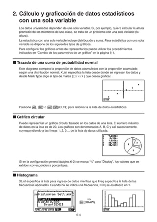 6-44
2. Cálculo y graficación de datos estadísticos
con una sola variable
Los datos univariados dependen de una sola variable. Si, por ejemplo, quiere calcular la altura
promedio de los miembros de una clase, se trata de un problema con una sola variable (la
altura).
La estadística con una sola variable incluye distribución y suma. Para estadística con una sola
variable se dispone de los siguientes tipos de gráficos.
Para configurar los gráficos antes de representarlos puede utilizar los procedimientos
indicados en “Cambio de los parámetros de un gráfico” en la página 6-1.
Trazado de una curva de probabilidad normal
Este diagrama compara la proporción de datos acumulados con la proporción acumulada
según una distribución normal. XList especifica la lista desde donde se ingresan los datos y
desde Mark Type elige el tipo de marca { / / • } que desea graficar.
Presione , o (QUIT) para retornar a la lista de datos estadísticos.
Gráfico circular
Puede representar un gráfico circular basado en los datos de una lista. El número máximo
de datos en la lista es de 20. Los gráficos son denominados A, B, C y así sucesivamente,
correspondiendo a las líneas 1, 2, 3,... de la lista de datos utilizada.
Si en la configuración general (página 6-2) se marca “%” para “Display”, los valores que se
exhiben corresponden a porcentajes.
Histograma
XList especifica la lista para ingreso de datos mientras que Freq especifica la lista de las
frecuencias asociadas. Cuando no se indica una frecuencia, Freq se establece en 1.
(DRAW)
 