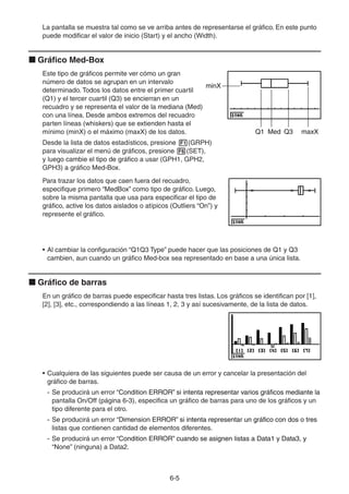 6-55
La pantalla se muestra tal como se ve arriba antes de representarse el gráfico. En este punto
puede modificar el valor de inicio (Start) y el ancho (Width).
Gráfico Med-Box
Este tipo de gráficos permite ver cómo un gran
número de datos se agrupan en un intervalo
determinado. Todos los datos entre el primer cuartil
(Q1) y el tercer cuartil (Q3) se encierran en un
recuadro y se representa el valor de la mediana (Med)
con una línea. Desde ambos extremos del recuadro
parten líneas (whiskers) que se extienden hasta el
mínimo (minX) o el máximo (maxX) de los datos.
Desde la lista de datos estadísticos, presione (GRPH)
para visualizar el menú de gráficos, presione (SET),
y luego cambie el tipo de gráfico a usar (GPH1, GPH2,
GPH3) a gráfico Med-Box.
Para trazar los datos que caen fuera del recuadro,
especifique primero “MedBox” como tipo de gráfico. Luego,
sobre la misma pantalla que usa para especificar el tipo de
gráfico, active los datos aislados o atípicos (Outliers “On”) y
represente el gráfico.
• Al cambiar la configuración “Q1Q3 Type” puede hacer que las posiciones de Q1 y Q3
cambien, aun cuando un gráfico Med-box sea representado en base a una única lista.
Gráfico de barras
En un gráfico de barras puede especificar hasta tres listas. Los gráficos se identifican por [1],
[2], [3], etc., correspondiendo a las líneas 1, 2, 3 y así sucesivamente, de la lista de datos.
• Cualquiera de las siguientes puede ser causa de un error y cancelar la presentación del
gráfico de barras.
- Se producirá un error “Condition ERROR” si intenta representar varios gráficos mediante laCondition ERROR” si intenta representar varios gráficos mediante lasi intenta representar varios gráficos mediante la
pantalla On/Off (página 6-3), especifica un gráfico de barras para uno de los gráficos y un
tipo diferente para el otro.
- Se producirá un error “Dimension ERROR” si intenta representar un gráfico con dos o tresDimension ERROR” si intenta representar un gráfico con dos o tressi intenta representar un gráfico con dos o tres
listas que contienen cantidad de elementos diferentes.
- Se producirá un error “Condition ERROR” cuando se asignen listas a Data1 y Data3, yCondition ERROR” cuando se asignen listas a Data1 y Data3, ycuando se asignen listas a Data1 y Data3, y
“None” (ninguna) a Data2.
minX
MedQ1 Q3 maxX
minX
MedQ1 Q3 maxX
 