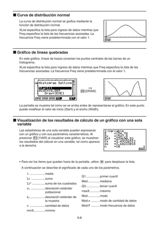 6-66
Curva de distribución normal
La curva de distribución normal se grafica mediante la
función de distribución normal.
XList especifica la lista para ingreso de datos mientras que
Freq especifica la lista de las frecuencias asociadas. La
frecuencia Freq viene predeterminada con el valor 1.
Gráfico de líneas quebradas
En este gráfico, líneas de trazos conectan los puntos centrales de las barras de un
histograma.
XList especifica la lista para ingreso de datos mientras que Freq especifica la lista de las
frecuencias asociadas. La frecuencia Freq viene predeterminada con el valor 1.
(DRAW)
La pantalla se muestra tal como se ve arriba antes de representarse el gráfico. En este punto
puede modificar el valor de inicio (Start) y el ancho (Width).
Visualización de los resultados de cálculo de un gráfico con una sola
variable
Las estadísticas de una sola variable pueden expresarse
con un gráfico y con sus parámetros característicos. Al
presionar (1VAR) al visualizar este gráfico, se muestran
los resultados del cálculo en una variable, tal como aparece
a la derecha.
• Para ver los ítems que quedan fuera de la pantalla, utilice para desplazar la lista.
A continuación se describe el significado de cada uno de los parámetros.
¯x ..................media
x ................suma
x2
...............suma de los cuadrados
x .................desviación estándar
poblacional
sx..................desviación estándar de
la muestra
n ..................cantidad de datos
minX.............mínimo
Q1 ................primer cuartil
Med..............mediana
Q3 ................tercer cuartil
maxX............máximo
Mod..............modo
Mod:n ..........modo de cantidad de datos
Mod:F ..........modo frecuencia de datos
 