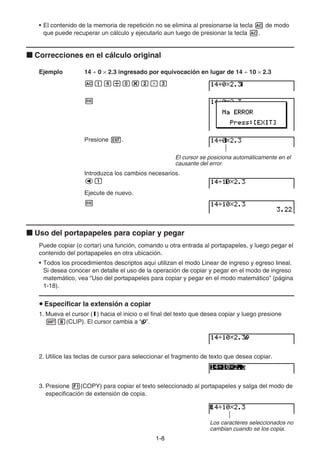 1-88
• El contenido de la memoria de repetición no se elimina al presionarse la tecla de modo
que puede recuperar un cálculo y ejecutarlo aun luego de presionar la tecla .
Correcciones en el cálculo original
Ejemplo 14 0 2.3 ingresado por equivocación en lugar de 14 10 2.3
Presione .
El cursor se posiciona automáticamente en el
causante del error.
Introduzca los cambios necesarios.
Ejecute de nuevo.
Uso del portapapeles para copiar y pegar
Puede copiar (o cortar) una función, comando u otra entrada al portapapeles, y luego pegar el
contenido del portapapeles en otra ubicación.
• Todos los procedimientos descriptos aquí utilizan el modo Linear de ingreso y egreso lineal.
Si desea conocer en detalle el uso de la operación de copiar y pegar en el modo de ingreso
matemático, vea “Uso del portapapeles para copiar y pegar en el modo matemático” (página
1-18).
Especificar la extensión a copiar
1. Mueva el cursor (I) hacia el inicio o el final del texto que desea copiar y luego presione
(CLIP). El cursor cambia a “ ”.
2. Utilice las teclas de cursor para seleccionar el fragmento de texto que desea copiar.
3. Presione (COPY) para copiar el texto seleccionado al portapapeles y salga del modo de
especificación de extensión de copia.
Los caracteres seleccionados no
cambian cuando se los copia.
 