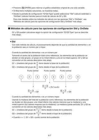 6-77
• Presione (DRAW) para retornar al gráfico estadístico original de una sola variable.
• Si Mod tiene múltiples soluciones, se muestran todas.
• Desde la pantalla de configuración “Q1Q3 Type” puede seleccionar “Std” (cálculo estándar) o
“OnData” (cálculo francés) para el modo de cálculo de Q1 y Q3.
Para más detalles sobre los métodos de cálculo con las opciones “Std” o “OnData”, vea
“Métodos de cálculo para las opciones de configuración Std y OnData” más abajo.
Métodos de cálculo para las opciones de configuración Std y OnData
Q1 y Q3 pueden calcularse según la opción de configuración “Q1Q3 Type” que se describe
más abajo.
Std
Con este método de cálculo, el procesamiento depende de que la cantidad de elementos n en
la población sea un número par o impar.
Cuando la cantidad de elementos n es un número par:
Tomando el centro de la población total como referencia, los elementos de la población se
dividen en dos grupos: un grupo en la mitad inferior y uno en la mitad superior. Q1 y Q3 se
convierten en los valores descriptos más abajo.
Q1 = {mediana del grupo de
2
n
ítems desde la base de la población}
Q3 = {mediana del grupo de
2
n
ítems desde el tope de la población}
Punto central Punto central Punto central
Cuando la cantidad de elementos n es un número impar:
Usando la mediana del total de la población como referencia, los elementos de la población
se dividen en dos grupos: una mitad inferior (los valores menores que la mediana) y una
mitad superior (los valores mayores que la mediana). La mediana queda excluida. Q1 y Q3 se
convierten en los valores descriptos más abajo.
Q1 = {mediana del grupo de
2
n – 1
ítems desde la base de la población}
Q3 = {mediana del grupo de
2
n – 1
ítems desde el tope de la población}
• Cuando n = 1, Q1 = Q3 = punto central de la población.
2
4 + 5
= Del medio
= Q1
2
2 + 3
= Q3
2
6 + 7
1 2 3 4 5 6 7 8
2
4 + 5
= Del medio
= Q1
2
2 + 3
= Q3
2
6 + 7
1 2 3 4 5 6 7 8
 
