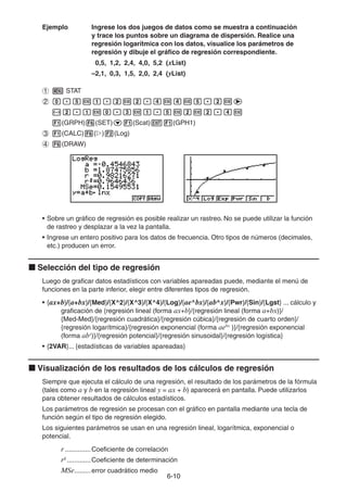 6-1010
Ejemplo Ingrese los dos juegos de datos como se muestra a continuación
y trace los puntos sobre un diagrama de dispersión. Realice una
regresión logarítmica con los datos, visualice los parámetros de
regresión y dibuje el gráfico de regresión correspondiente.
0,5, 1,2, 2,4, 4,0, 5,2 (xList)
–2,1, 0,3, 1,5, 2,0, 2,4 (yList)
STAT
(GRPH) (SET) (Scat) (GPH1)
(CALC) ( ) (Log)
(DRAW)
• Sobre un gráfico de regresión es posible realizar un rastreo. No se puede utilizar la función
de rastreo y desplazar a la vez la pantalla.
• Ingrese un entero positivo para los datos de frecuencia. Otro tipos de números (decimales,
etc.) producen un error.
Selección del tipo de regresión
Luego de graficar datos estadísticos con variables apareadas puede, mediante el menú de
funciones en la parte inferior, elegir entre diferentes tipos de regresión.
• {ax+b}/{a+bx}/{Med}/{X^2}/{X^3}/{X^4}/{Log}/{ae^bx}/{ab^x}/{Pwr}/{Sin}/{Lgst} ... cálculo y
graficación de {regresión lineal (forma ax+b}/{regresión lineal (forma a+bx)}/
{Med-Med}/{regresión cuadrática}/{regresión cúbica}/{regresión de cuarto orden}/
{regresión logarítmica}/{regresión exponencial (forma aebx
)}/{regresión exponencial
(forma abx
)}/{regresión potencial}/{regresión sinusoidal}/{regresión logística}
• {2VAR}... {estadísticas de variables apareadas}
Visualización de los resultados de los cálculos de regresión
Siempre que ejecuta el cálculo de una regresión, el resultado de los parámetros de la fórmula
(tales como a y b en la regresión lineal y = ax + b) aparecerá en pantalla. Puede utilizarlos
para obtener resultados de cálculos estadísticos.
Los parámetros de regresión se procesan con el gráfico en pantalla mediante una tecla de
función según el tipo de regresión elegido.
Los siguientes parámetros se usan en una regresión lineal, logarítmica, exponencial o
potencial.
r..............Coeficiente de correlación
r2
.............Coeficiente de determinación
MSe.........error cuadrático medio
 