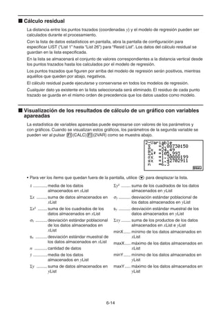 6-1414
Cálculo residual
La distancia entre los puntos trazados (coordenadas y) y el modelo de regresión pueden ser
calculados durante el procesamiento.
Con la lista de datos estadísticos en pantalla, abra la pantalla de configuración para
especificar LIST (“List 1” hasta “List 26”) para “Resid List”. Los datos del cálculo residual se
guardan en la lista especificada.
En la lista se almacenará el conjunto de valores correspondientes a la distancia vertical desde
los puntos trazados hasta los calculados por el modelo de regresión.
Los puntos trazados que figuren por arriba del modelo de regresión serán positivos, mientras
aquéllos que queden por abajo, negativos.
El cálculo residual puede ejecutarse y conservarse en todos los modelos de regresión.
Cualquier dato ya existente en la lista seleccionada será eliminado. El residuo de cada punto
trazado se guarda en el mismo orden de precedencia que los datos usados como modelo.
Visualización de los resultados de cálculo de un gráfico con variables
apareadas
La estadística de variables apareadas puede expresarse con valores de los parámetros y
con gráficos. Cuando se visualizan estos gráficos, los parámetros de la segunda variable se
pueden ver al pulsar (CALC) (2VAR) como se muestra abajo.
• Para ver los ítems que quedan fuera de la pantalla, utilice para desplazar la lista.
............media de los datos
almacenados en xList
x .........suma de datos almacenados en
xList
x2
........suma de los cuadrados de los
datos almacenados en xList
x ..........desviación estándar poblacional
de los datos almacenados en
xList
sx ..........desviación estándar muestral de
los datos almacenados en xList
n ...........cantidad de datos
............media de los datos
almacenados en yList
y .........suma de datos almacenados en
yList
y2
........ suma de los cuadrados de los datos
almacenados en yList
y .......... desviación estándar poblacional de
los datos almacenados en yList
sy .......... desviación estándar muestral de los
datos almacenados en yList
xy ........ suma de los productos de los datos
almacenados en xList e yList
minX...... mínimo de los datos almacenados en
xList
maxX..... máximo de los datos almacenados en
xList
minY...... mínimo de los datos almacenados en
yList
maxY..... máximo de los datos almacenados en
yList
 