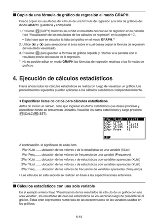 6-1515
Copia de una fórmula de gráfico de regresión al modo GRAPH
Puede copiar los resultados del cálculo de una fórmula de regresión a la lista de gráficos del
modo GRAPH, guardarla y compararla.
1. Presione (COPY) mientras se exhibe el resultado del cálculo de regresión en la pantalla
(vea “Visualización de los resultados de los cálculos de regresión” en la página 6-10).
• Esto hace que se visualice la lista del gráfico en el modo GRAPH.*1
2. Utilice y para seleccionar el área sobre el cual desea copiar la fórmula de regresión
del resultado visualizado.
3. Presione para guardar la fórmula de gráfico copiada y retornar a la pantalla con el
resultado previo del cálculo de la regresión.
*1
No es posible editar en modo GRAPH las fórmulas de regresión relativas a las fórmulas de
gráficos.
4. Ejecución de cálculos estadísticos
Hasta ahora todos los cálculos estadísticos se realizaron luego de visualizar un gráfico. Los
procedimientos siguientes pueden aplicarse a los cálculos estadísticos independientemente.
Especificar listas de datos para cálculos estadísticos
Antes de iniciar un cálculo, tiene que ingresar los datos estadísticos que desee procesar y
especificar dónde se encuentran ubicados. Visualice los datos estadísticos y luego presione
(CALC) (SET).
A continuación, el significado de cada ítem.
1Var XList.......ubicación de los valores x de la estadística de una variable (XList)
1Var Freq........ubicación de los valores de frecuencia de una variable (Frequency)
2Var XList.......ubicación de los valores x de estadísticas con variables apareadas (XList)
2Var YList .......ubicación de los valores y de estadísticas con variables apareadas (YList)
2Var Freq........ubicación de los valores de frecuencia de variables apareadas (Frequency)
• Los cálculos en esta sección se realizan en base a las especificaciones anteriores.
Cálculos estadísticos con una sola variable
En el ejemplo anterior bajo “Visualización de los resultados de cálculo de un gráfico con una
sola variable”, los resultados de cálculos estadísticos se visualizaban luego de presentarse el
gráfico. Éstas eran expresiones numéricas de las características de las variables usadas en
los gráficos.
 