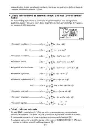 6-1717
Los parámetros de esta pantalla representan lo mismo que los parámetros de los gráficos de
regresión lineal hasta regresión logística.
Calculo del coeficiente de determinación (r2
) y del MSe (Error cuadrático
medio)
En modo STAT puede calcular el coeficiente de determinación(r2
) para las regresiones
cuadrática, cúbica y de cuarto orden. Están disponibles también, para cada tipo de regresión,
los cálculos de MSe siguientes:
• Regresión lineal (ax + b) ................
(a + bx) ................
• Regresión cuadrática .....................
• Regresión cúbica............................
• Regresión de cuarto orden.............
• Regresión logarítmica ....................
• Regresión exponencial (a·ebx
) ........
(a·bx
) .........
• Regresión potencial........................
• Regresión sinusoidal......................
• Regresión logística.........................
Cálculo del valor estimado
El modo STAT incluye la función Y-CAL que utiliza una regresión para calcular el valor
estimado de y para un x particular luego de graficar una regresión de variables apareadas.
A continuación se muestra el procedimiento general para usar la función Y-CAL.
1. Luego de representar una gráfico de regresión, presione (G-SLV) (Y-CAL) para
ingresar al modo de selección gráfica y presione .
MSe =
1
n – 2 i=1
n
(yi – (axi + b))2
MSe =
1
n – 2 i=1
n
(yi – (axi + b))2
MSe =
1
n – 2 i=1
n
(yi – (a + bxi))2
MSe =
1
n – 2 i=1
n
(yi – (a + bxi))2
MSe =
1
n – 3 i=1
n
(yi – (axi + bxi + c))22
MSe =
1
n – 3 i=1
n
(yi – (axi + bxi + c))22
MSe =
1
n – 4 i=1
n
(yi – (axi
3
+ bxi + cxi + d))22
MSe =
1
n – 4 i=1
n
(yi – (axi
3
+ bxi + cxi + d))22
MSe =
1
n – 5 i=1
n
(yi – (axi
4
+ bxi
3
+ cxi + dxi + e))22
MSe =
1
n – 5 i=1
n
(yi – (axi
4
+ bxi
3
+ cxi + dxi + e))22
MSe =
1
n – 2 i=1
n
(yi – (a + blnxi ))2
MSe =
1
n – 2 i=1
n
(yi – (a + blnxi ))2
MSe =
1
n – 2 i=1
n
(lnyi – (lna + bxi ))2
MSe =
1
n – 2 i=1
n
(lnyi – (lna + bxi ))2
MSe =
1
n – 2 i=1
n
(lnyi – (lna + (ln b)·xi ))2
MSe =
1
n – 2 i=1
n
(lnyi – (lna + (ln b)·xi ))2
MSe =
1
n – 2 i=1
n
(lnyi – (lna + blnxi ))2
MSe =
1
n – 2 i=1
n
(lnyi – (lna + blnxi ))2
MSe =
1
n – 2 i=1
n
(yi – (a sen (bxi + c) + d))2
MSe =
1
n – 2 i=1
n
(yi – (a sen (bxi + c) + d))2
MSe =
1
n – 2 1 + ae–bxi
C
i=1
n
yi –
2
MSe =
1
n – 2 1 + ae–bxi
C
i=1
n
yi –
2
 