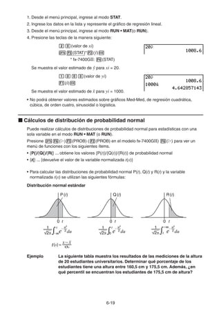 6-1919
1. Desde el menú principal, ingrese al modo STAT.
2. Ingrese los datos en la lista y represente el gráfico de regresión lineal.
3. Desde el menú principal, ingrese al modo RUN • MAT(o RUN).
4. Presione las teclas de la manera siguiente:
(valor de xi)
(STAT)* (ŷ)
* fx-7400GII: (STAT)
Se muestra el valor estimado de ŷ para xi = 20.
(valor de yi)
(ˆx)
Se muestra el valor estimado de ˆx para yi = 1000.
• No podrá obtener valores estimados sobre gráficos Med-Med, de regresión cuadrática,
cúbica, de orden cuatro, sinusoidal o logística.
Cálculos de distribución de probabilidad normal
Puede realizar cálculos de distribuciones de probabilidad normal para estadísticas con una
sola variable en el modo RUN • MAT (o RUN).
Presione ( ) (PROB) ( (PROB) en el modelo fx-7400GII) ( ) para ver un
menú de funciones con los siguientes ítems.
• {P(}/{Q(}/{R(} ... obtiene los valores {P(t)}/{Q(t)}/{R(t)} de probabilidad normal
• {t(} ... {devuelve el valor de la variable normalizada t(x)}
• Para calcular las distribuciones de probabilidad normal P(t), Q(t) y R(t) y la variable
normalizada t(x) se utilizan las siguientes fórmulas:
Distribución normal estándar
Ejemplo La siguiente tabla muestra los resultados de las mediciones de la altura
de 20 estudiantes universitarios. Determinar qué porcentaje de los
estudiantes tiene una altura entre 160,5 cm y 175,5 cm. Además, ¿en
qué percentil se encuentran los estudiantes de 175,5 cm de altura?
P(t) Q(t) R(t)
t t t0 0 0
x
P(t) Q(t) R(t)
t t t0 0 0
x
 