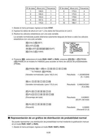 6-2020
Nº de clase Altura (cm) Frecuencia
1 158,5 1
2 160,5 1
3 163,3 2
4 167,5 2
5 170,2 3
Nº de clase Altura (cm) Frecuencia
6 173,3 4
7 175,5 2
8 178,6 2
9 180,4 2
10 186,7 1
1. Desde el menú principal, ingrese al modo STAT.
2. Ingrese los datos de altura en List 1 y los datos de frecuencia en List 2.
3. Realice los cálculos estadísticos con una sola variable.
La variable normalizada puede obtenerse solamente después de llevar a cabo los cálculos
estadísticos con una sola variable.
(CALC) (SET)
(LIST)
(LIST) (QUIT)
(CALC) (1VAR)
4. Presione , seleccione el modo RUN • MAT (o RUN), presione ( ) (PROB)
( (PROB) en el modelo fx-7400GII) para acceder al menú de cálculo de probabilidades
(PROB).
(PROB)* ( ) (t()
* fx-7400GII: (PROB)
(Variable normalizada t para 160,5 cm) Resultado: –1,633855948
( –1,634)
(t()
(Variable normalizada t para 175,5 cm) Resultado: 0,4963343361
( 0,496)
(P()
(P()
(Porcentaje del total) Resultado: 0,638921
(63,9% del total)
(R()
(Percentil) Resultado: 0,30995
(Percentil 31,0)
Representación de un gráfico de distribución de probabilidad normal
Se puede representar una distribución de probabilidad normal mediante la graficación manual
en el modo RUN • MAT (o RUN).
1. Desde el menú principal, ingrese al modo RUN • MAT(o RUN).
 