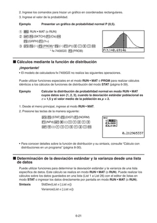 6-2121
2. Ingrese los comandos para trazar un gráfico en coordenadas rectangulares.
3. Ingrese el valor de la probabilidad.
Ejemplo Presentar un gráfico de probabilidad normal P (0,5).
RUN • MAT (o RUN)
(SKTCH) (Cls)
(GRPH) (Y=)
( ) (PROB)* ( ) (P()
* fx-7400GII: (PROB)
Cálculos mediante la función de distribución
¡Importante!
• El modelo de calculadora fx-7400GII no realiza las siguientes operaciones.
Puede utilizar funciones especiales en el modo RUN • MAT o PRGM para realizar cálculos
idénticos a los cálculos de funciones de distribución del modo STAT (página 6-39).
Ejemplo Calcular la distribución de probabilidad normal en modo RUN • MAT
cuyos datos son {1, 2, 3}, cuando la desviación estándar poblacional es
= 1,5 y el valor medio de la población es μ = 2.
1. Desde el menú principal, ingrese al modo RUN • MAT.
2. Presione las teclas de la manera siguiente:
(STAT) (DIST) (NORM)
(NPd) ({)
(})
• Para conocer detalles sobre la función de distribución y su sintaxis, consulte “Cálculo con
distribuciones en un programa” (página 8-30).
Determinación de la desviación estándar y la varianza desde una lista
de datos
Puede utilizar funciones para determinar la desviación estándar y la varianza de una lista
específica de datos. Este cálculo se realiza en modo RUN • MAT (o RUN). Puede realizar los
cálculos sobre los datos guardados en una lista (List 1 a List 26) con el editor de listas en
modo STAT o ingresar los datos directamente por pantalla en modo RUN • MAT (o RUN).
Sintaxis StdDev(List n [,List m])
Variance(List n [,List m])
 