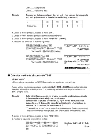 6-2222
List n........Sample data
List m.......Frequency data
Ejemplo Guardar los datos que siguen de x en List 1, los valores de frecuencia
en List 2 y determinar la desviación estándar y la varianza
x 60 70 80 90
Frecuencia 3 5 4 1
1. Desde el menú principal, ingrese al modo STAT.
2. Utilice el editor de listas para guardar los datos anteriores.
3. Desde el menú principal, ingrese al modo RUN • MAT (o RUN).
4. Presione las teclas de la manera siguiente:
(STAT) (S • Dev)*
(LIST) (List) (List)
* fx-7400GII: (STAT) (S • Dev)
(STAT) (Var)*
(LIST) (List) (List)
* fx-7400GII: (STAT) (Var)
Cálculos mediante el comando TEST
¡Importante!
• El modelo de calculadora fx-7400GII no realiza las siguientes operaciones.
Puede utilizar funciones especiales en el modo RUN • MAT o PRGM para realizar cálculos
idénticos a los cálculos de la prueba Z, la prueba t y otros cálculos de pruebas del modo
STAT (página 6-22).
Ejemplo Determinar la puntuación z y el valor p cuando se ejecuta una prueba
Z de una sola muestra bajo las condiciones
condición de la prueba (condición μ ) μ0*, media de la población
supuesta μ0 = 0, desviación estándar poblacional σ = 1, media de la
muestra = 1, cantidad de muestras n = 2
* “La condición μ μ0” puede especificarse ingresando 0 como argumento
inicial del comando de la prueba Z de una muestra “OneSampleZTest”.
1. Desde el menú principal, ingrese al modo RUN • MAT.
2. Realice la siguiente operación de teclas:
(STAT) ( ) (TEST) (Z)
(1-S)
 