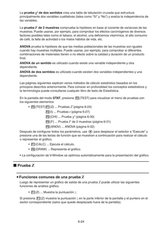 6-2424
La prueba 2
de dos sentidos crea una tabla de tabulación cruzada que estructura
principalmente dos variables cualitativas (tales como “Sí” y “No”) y evalúa la independencia de
las variables.
La prueba F de 2 muestras comprueba la hipótesis en base al cociente de varianzas de las
muestras. Puede usarse, por ejemplo, para comprobar los efectos carcinógenos de diversos
factores posibles tales como el tabaco, el alcohol, una deficiencia vitamínica, el alto consumo
de café, la falta de actividad o los malos hábitos de vida, etc.
ANOVA prueba la hipótesis de que las medias poblacionales de las muestras son iguales
cuando hay muestras múltiples. Puede usarse, por ejemplo, para comprobar si diferentes
combinaciones de materiales tienen o no efecto sobre la calidad y duración de un producto
final.
ANOVA de un sentido es utilizado cuando existe una variable independiente y otra
dependiente.
ANOVA de dos sentidos es utilizado cuando existen dos variables independientes y una
dependiente.
Las páginas siguientes explican varios métodos de cálculo estadístico basados en los
principios descritos anteriormente. Para conocer en profundidad los conceptos estadísticos y
la terminología puede consultarse cualquier libro de texto de Estadística.
En la pantalla del modo STAT, presione (TEST) para visualizar el menú de pruebas con
los siguientes elementos:
• (TEST) (Z) ... Pruebas Z (página 6-24)
(t) ... Pruebas t (página 6-27)
(CHI) ... Prueba 2
(página 6-30)
(F) ... Prueba F de 2 muestras (página 6-31)
(ANOV) ... ANOVA (página 6-32)
Después de configurar todos los parámetros, use para desplazar el selector a “Execute” y
presione una de las teclas de función que se muestran a continuación para realizar el cálculo
o representar el gráfico.
• (CALC) ... Ejecuta el cálculo.
• (DRAW) ... Representa el gráfico.
• La configuración de V-Window se optimiza automáticamente para la presentación del gráfico.
Prueba Z
Funciones comunes de una prueba Z
Luego de representar un gráfico de salida de una prueba Z puede utilizar las siguientes
funciones de análisis gráfico.
• (Z) ... Muestra la puntuación z.
Si presiona (Z) muestra la puntuación z en la parte inferior de la pantalla y el puntero en el
sector correspondiente (salvo que quede desplazado fuera de la pantalla).
 