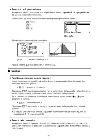 6-2727
Prueba Z de 2 proporciones
Esta prueba se usa para comparar la proporción de éxitos. La prueba Z de 2 proporciones
se aplica a una distribución normal.
Desde la lista de datos estadísticos realice la siguiente operación de teclas:
(TEST)
(Z)
(2-P)
Ejemplo de la presentación de resultados
p1>p2 ............ dirección de la prueba
• [Save Res] no guarda la condición p1 en la línea 2.
Pruebas t
Funciones comunes de una prueba t
Luego de representar un gráfico de salida de una prueba t puede utilizar las siguientes
funciones de análisis gráfico.
• (T) ... Muestra la puntuación t.
Si presiona (Z) muestra la puntuación t en la parte inferior de la pantalla y el puntero en el
sector correspondiente (salvo que quede desplazado fuera de la pantalla).
En el caso de una prueba de dos colas se muestran dos puntos. Utilice y para
desplazar el puntero.
• (P) ... Muestra el valor p.
Si presiona (P) se muestra el valor p en la parte inferior de la pantalla sin mostrar el
puntero.
• Al ejecutar una función de análisis se guardan automáticamente los valores t y p en las
variables alfa T y P, respectivamente.
Prueba t de 1 muestra
Esta prueba se usa la hipótesis para una sola media de población desconocida cuando la
desviación estándar de la población es desconocida. La prueba t de 1 muestra se aplica a la
distribución t.
 