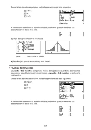 6-2828
Desde la lista de datos estadísticos realice la operaciones de tecla siguientes:
(TEST)
(t)
(1-S)
A continuación se muestra la especificación de parámetros que son diferentes a la
especificación de datos de la lista.
Ejemplo de la presentación de resultados
11.3 .......... dirección de la prueba
• [Save Res] no guarda la condición en la línea 2.
Prueba t de 2 muestras
La prueba t de 2 muestras compara las medias de la población cuando las desviaciones
estándar de las poblaciones son desconocidas. La prueba t de 2 muestras se aplica a la
distribución t.
Desde la lista de datos estadísticos realice la operaciones de tecla siguientes:
(TEST)
(t)
(2-S)
A continuación se muestra la especificación de parámetros que son diferentes a la
especificación de datos de la lista.
 