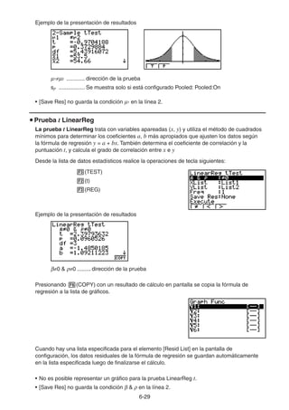6-2929
Ejemplo de la presentación de resultados
1 2 ............ dirección de la prueba
sp ................. Se muestra solo si está configurado Pooled: Pooled:On
• [Save Res] no guarda la condición 1 en la línea 2.
Prueba t LinearReg
La prueba t LinearReg trata con variables apareadas (x, y) y utiliza el método de cuadrados
mínimos para determinar los coeficientes a, b más apropiados que ajusten los datos según
la fórmula de regresión y = a + bx. También determina el coeficiente de correlación y la
puntuación t, y calcula el grado de correlación entre x e y
Desde la lista de datos estadísticos realice la operaciones de tecla siguientes:
(TEST)
(t)
(REG)
Ejemplo de la presentación de resultados
0 & 0 ......... dirección de la prueba
Presionando (COPY) con un resultado de cálculo en pantalla se copia la fórmula de
regresión a la lista de gráficos.
Cuando hay una lista especificada para el elemento [Resid List] en la pantalla de
configuración, los datos residuales de la fórmula de regresión se guardan automáticamente
en la lista especificada luego de finalizarse el cálculo.
• No es posible representar un gráfico para la prueba LinearReg t.
• [Save Res] no guarda la condición & en la línea 2.
 