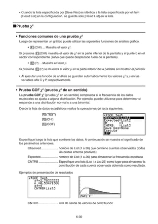 6-3030
• Cuando la lista especificada por [Save Res] es idéntica a la lista especificada por el ítem
[Resid List] en la configuración, se guarda solo [Resid List] en la lista.
Prueba χ2
• Funciones comunes de una prueba χ2
Luego de representar un gráfico puede utilizar las siguientes funciones de análisis gráfico.
• (CHI) ... Muestra el valor 2
.
Si presiona (CHI) muestra el valor de 2
en la parte inferior de la pantalla y el puntero en el
sector correspondiente (salvo que quede desplazado fuera de la pantalla).
• (P) ... Muestra el valor p.
Si presiona (P) se muestra el valor p en la parte inferior de la pantalla sin mostrar el puntero.
• Al ejecutar una función de análisis se guardan automáticamente los valores 2
y p en las
variables alfa C y P, respectivamente.
• Prueba GOF χ2
(prueba χ2
de un sentido)
La prueba GOF 2
(prueba χ2
en un sentido) comprueba si la frecuencia de los datos
muestrales se ajusta a alguna distribución. Por ejemplo, puede utilizarse para determinar si
responde a una distribución normal o a una binomial.
Desde la lista de datos estadísticos realice la operaciones de tecla siguientes:
(TEST)
(CHI)
(GOF)
Especifique luego la lista que contiene los datos. A continuación se muestra el significado de
los parámetros anteriores.
Observed .................... nombre de List (1 a 26) que contiene cuentas observadas (todas
las celdas enteros positivos)
Expected..................... nombre de List (1 a 26) para almacenar la frecuencia esperada
CNTRB ....................... Especifique una lista (List 1 a List 26) como lugar para almacenar la
contribución de cada cuenta observada obtenida como resultado.
Ejemplos de presentación de resultados
CNTRB ....................... lista de salida de valores de contribución
 