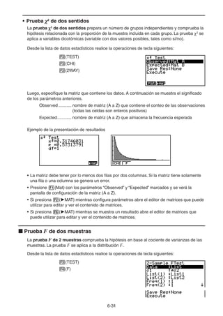 6-3131
• Prueba χ2
de dos sentidos
La prueba 2
de dos sentidos prepara un número de grupos independientes y comprueba la
hipótesis relacionada con la proporción de la muestra incluida en cada grupo. La prueba 2
se
aplica a variables dicotómicas (variable con dos valores posibles, tales como sí/no).
Desde la lista de datos estadísticos realice la operaciones de tecla siguientes:
(TEST)
(CHI)
(2WAY)
Luego, especifique la matriz que contiene los datos. A continuación se muestra el significado
de los parámetros anteriores.
Observed ........... nombre de matriz (A a Z) que contiene el conteo de las observaciones
(todas las celdas son enteros positivos)
Expected............ nombre de matriz (A a Z) que almacena la frecuencia esperada
Ejemplo de la presentación de resultados
• La matriz debe tener por lo menos dos filas por dos columnas. Si la matriz tiene solamente
una fila o una columna se genera un error.
• Presione (Mat) con los parámetros “Observed” y “Expected” marcados y se verá la
pantalla de configuración de la matriz (A a Z).
• Si presiona ( MAT) mientras configura parámetros abre el editor de matrices que puede
utilizar para editar y ver el contenido de matrices.
• Si presiona ( MAT) mientras se muestra un resultado abre el editor de matrices que
puede utilizar para editar y ver el contenido de matrices.
Prueba F de dos muestras
La prueba F de 2 muestras comprueba la hipótesis en base al cociente de varianzas de las
muestras. La prueba F se aplica a la distribución F.
Desde la lista de datos estadísticos realice la operaciones de tecla siguientes:
(TEST)
(F)
 