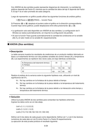 6-3434
Con ANOVA de dos sentidos puede representar diagramas de interacción. La cantidad de
gráficos depende del Factor B, mientras que la cantidad de datos del eje X depende del Factor
A. El eje Y es el valor promedio de cada categoría.
Luego de representar un gráfico puede utilizar las siguientes funciones de análisis gráfico.
• (Trace) o (TRCE) ... función Trace
Si Presiona o desplaza el puntero sobre el gráfico en la dirección correspondiente.
Cuando haya varios gráficos, puede desplazarse entre ellos presionando y .
• La graficación solo está disponible con ANOVA de dos sentidos. La configuración de V-
Window se realiza automáticamente, sin importar la configuración de pantalla.
• Al usar la función Trace guarda automáticamente la cantidad de condiciones en la variable
alfa A y el valor medio en la variable M, respectivamente.
ANOVA (Dos sentidos)
Descripción
La tabla cercana muestra los resultados de mediciones de un producto metálico fabricado en
base a un tratamiento térmico con dos posibles variables de control: tiempo (A) y temperatura
(B). Los experimentos se repitieron dos veces cada uno bajo idénticas condiciones.
Realice el análisis de la varianza sobre la siguiente hipótesis nula, utilizando un nivel de
significancia del 5%.
Ho : No hay cambios en la fortaleza de la pieza debido al tiempo
Ho : No hay cambios en la fortaleza de la pieza debido a la temperatura del tratamiento
térmico
Ho : No hay cambios en la fortaleza de la pieza debido a la interacción entre tiempo y
temperatura del tratamiento térmico
Solución
Utilice la prueba ANOVA de dos sentidos para comprobar las hipótesis anteriores.
Ingrese los datos como se ve más abajo.
List1={1,1,1,1,2,2,2,2}
List2={1,1,2,2,1,1,2,2}
List3={113,116,139,132,133,131,126,122}
Defina List 3 (los datos de cada grupo) como dependiente. Defina List 1 y List 2 (los factores
numéricos de cada dato en List 3) como Factor A y Factor B respectivamente.
La ejecución de esta prueba produce el resultado siguiente:
B (Temperatura del tratamiento térmico) B1 B2
A1 113 , 116
133 , 131
139 , 132
126 , 122A2
A (Tiempo)
B (Temperatura del tratamiento térmico) B1 B2
A1 113 , 116
133 , 131
139 , 132
126 , 122A2
A (Tiempo)
 