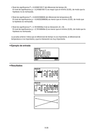 6-3535
• Nivel de significancia P = 0,2458019517 del diferencial de tiempo (A)
El nivel de significancia (p = 0,2458019517) es mayor que el mínimo (0,05), de modo que la
hipótesis no es rechazada.
• Nivel de significancia P = 0,04222398836 del diferencial de temperatura (B)
El nivel de significancia (p = 0,04222398836) es menor que el mínimo (0,05), de modo que
la hipótesis es rechazada.
• Nivel de significancia P = 2,78169946e-3 de la interacción (A B)
El nivel de significancia (p = 2,78169946e-3) es menor que el mínimo (0,05), de modo que la
hipótesis es rechazada.
La prueba anterior indica que el diferencial de tiempo no es importante, el diferencial de
temperatura sí es importante y que la interacción es muy importante.
Ejemplo de entrada
Resultados
 