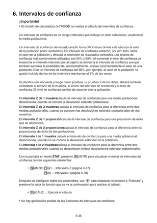 6-3636
6. Intervalos de confianza
¡Importante!
• El modelo de calculadora fx-7400GII no realiza el cálculo de intervalos de confianza.
Un intervalo de confianza es un rango (intervalo) que incluye un valor estadístico, usualmente
la media poblacional.
Un intervalo de confianza demasiado amplio torna difícil saber dónde está ubicado el valor
de la población (valor verdadero). Un intervalo de confianza estrecho, por otro lado, limita
el valor de la población y dificulta la obtención de resultados confiables. Los niveles de
confianza más comúnmente utilizados son 95% y 99%. Al aumentar el nivel de confianza se
ensancha el intervalo mientras que al bajarlo se estrecha el intervalo de confianza aunque
también aumenta la posibilidad de, accidentalmente, evaluar incorrectamente el valor de una
población. Con un intervalo de confianza del 95%, por ejemplo, el valor de la población no
queda incluido dentro de los intervalos resultantes el 5% de las veces.
Si planifica una encuesta y luego hacer pruebas t y pruebas Z de los datos, deberá también
considerar el tamaño de la muestra, el ancho del intervalo de confianza y el nivel de
confianza. El nivel de confianza cambia de acuerdo con la aplicación.
El intervalo Z de 1 muestracalcula el intervalo de confianza para una media poblacional
desconocida, cuando se conoce la desviación estándar poblacional.
El intervalo Z de 2 muestras calcula el intervalo de confianza para la diferencia entre dos
medias poblacionales, cuando se conocen las desviaciones estándar poblacionales de dos
muestras.
El intervalo Z de 1 proporcióncalcula el intervalo de confianza para una proporción de éxito
que se desconoce.
El intervalo Z de 2 proporcionescalcula el intervalo de confianza para la diferencia entre la
proporciones de éxito de dos poblaciones.
El intervalo t de 1 muestra calcula el intervalo de confianza para una media poblacional
desconocida, cuando no se conoce la desviación estándar de la población.
El intervalo t de 2 muestrascalcula el intervalo de confianza para la diferencia entre dos
medias poblacionales, cuando se desconocen ambas desviaciones estándar poblacionales.
Con la pantalla en modo STAT, presione (INTR) para visualizar el menú de intervalos de
confianza con los siguientes elementos:
• (INTR) (Z) ... Intervalos Z (página 6-37)
(t) ... Intervalos t (página 6-38)
Después de configurar todos los parámetros, use para desplazar el selector a “Execute” y
presione la tecla de función que se ve a continuación para realizar el cálculo.
• (CALC) ... Ejecuta el cálculo.
• No hay graficación posible de las funciones de intervalos de confianza.
 