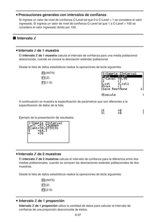 6-3737
Precauciones generales con intervalos de confianza
Si ingresa un valor de nivel de confianza C-Level tal que 0 C-Level < 1 se considera el valor
ingresado. Si ingresa un valor de nivel de confianza C-Level tal que 1 C-Level < 100 se
considera el valor ingresado divido por 100.
Intervalo Z
Intervalo Z de 1 muestra
El intervalo Z de 1 muestra calcula el intervalo de confianza para una media poblacional
desconocida, cuando se conoce la desviación estándar poblacional.
Desde la lista de datos estadísticos realice la operaciones de tecla siguientes:
(INTR)
(Z)
(1-S)
A continuación se muestra la especificación de parámetros que son diferentes a la
especificación de datos de la lista.
Ejemplo de la presentación de resultados
Intervalo Z de 2 muestras
El intervalo Z de 2 muestras calcula el intervalo de confianza para la diferencia entre dos
medias poblacionales, cuando se conocen las desviaciones estándar poblacionales de dos
muestras.
Desde la lista de datos estadísticos realice la operaciones de tecla siguientes:
(INTR)
(Z)
(2-S)
Intervalo Z de 1 proporción
Intervalo Z de 1 proporción utiliza la cantidad de datos para calcular el intervalo de
confianza de una proporción desconocida de éxitos.
 