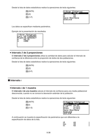 6-3838
Desde la lista de datos estadísticos realice la operaciones de tecla siguientes:
(INTR)
(Z)
(1-P)
Los datos se especifican mediante parámetros.
Ejemplo de la presentación de resultados
Intervalo Z de 2 proporciones
El intervalo Z de 2 proporciones utiliza la cantidad de datos para calcular el intervalo de
confianza de la diferencia entre la proporción de éxitos de dos poblaciones.
Desde la lista de datos estadísticos realice la operaciones de tecla siguientes:
(INTR)
(Z)
(2-P)
Intervalo t
Intervalo t de 1 muestra
El intervalo t de una muestra calcula el intervalo de confianza para una media poblacional
desconocida, cuando no se conoce la desviación estándar de la población.
Desde la lista de datos estadísticos realice la operaciones de tecla siguientes:
(INTR)
(t)
(1-S)
A continuación se muestra la especificación de parámetros que son diferentes a la
especificación de datos de la lista.
 