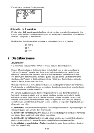 6-3939
Ejemplo de la presentación de resultados
Intervalo t de 2 muestras
El intervalo t de 2 muestras calcula el intervalo de confianza para la diferencia entre dos
medias poblacionales, cuando se desconocen ambas desviaciones estándar poblacionales. El
intervalo t se aplica a la distribución t.
Desde la lista de datos estadísticos realice la operaciones de tecla siguientes:
(INTR)
(t)
(2-S)
7. Distribuciones
¡Importante!
• El modelo de calculadora fx-7400GII no realiza cálculos de distribuciones.
Existen diferentes tipos de distribuciones de probabilidad, pero la más conocida es la
“distribución normal”, esencial para llevar a cabo cálculos estadísticos. La distribución
normal es una distribución simétrica, centrada en el valor medio (frecuencia más alta),
con disminución de la frecuencia a medida que se aleja del centro. Se utiliza también la
distribución de Poisson, la distribución geométrica y otros tipos de distribución aplicadas
según el tipo de proceso que describen.
Una vez determinada la forma de la distribución, se puede aplicar al cálculo de tendencias.
Puede calcular la probabilidad de que un conjunto de datos tomados desde una distribución
sean menores que un valor específico.
Por ejemplo, puede usarse una distribución para calcular la tasa de rendimiento en la
fabricación de algún producto. Una vez que se establece un valor como criterio, puede
calcular la densidad de probabilidad normal al estimar qué porcentaje de los productos
cumplen con el criterio. De forma inversa, se fija un objetivo de éxito (80% por ejemplo)
como hipótesis y mediante la distribución normal se estima la proporción de productos que
alcanzarán este valor.
La densidad de probabilidad normal permite calcular la probabilidad de un proceso regido por
dicha distribución para un valor de x determinado.
La distribución normal acumulativa calcula la probabilidad según la distribución normal de
que ciertos datos caigan entre dos valores específicos.
La distribución normal acumulativa inversa calcula un valor que representa la ubicación
dentro de una distribución normal de cierta probabilidad acumulativa específica.
La densidad de probabilidad de t-Student calcula la densidad de probabilidad t desde un
valor de x especificado.
 