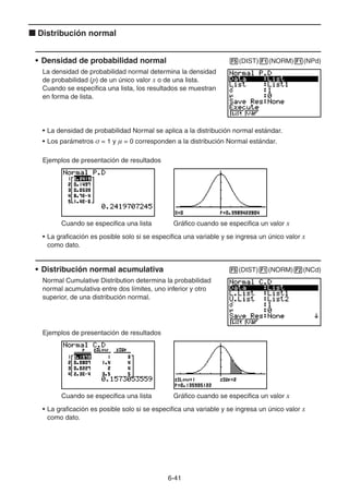 6-4141
Distribución normal
• Densidad de probabilidad normal (DIST) (NORM) (NPd)
La densidad de probabilidad normal determina la densidad
de probabilidad (p) de un único valor x o de una lista.
Cuando se especifica una lista, los resultados se muestran
en forma de lista.
• La densidad de probabilidad Normal se aplica a la distribución normal estándar.
• Los parámetros σ = 1 y μ = 0 corresponden a la distribución Normal estándar.
Ejemplos de presentación de resultados
Cuando se especifica una lista Gráfico cuando se especifica un valor x
• La graficación es posible solo si se especifica una variable y se ingresa un único valor x
como dato.
• Distribución normal acumulativa (DIST) (NORM) (NCd)
Normal Cumulative Distribution determina la probabilidad
normal acumulativa entre dos límites, uno inferior y otro
superior, de una distribución normal.
Ejemplos de presentación de resultados
Cuando se especifica una lista Gráfico cuando se especifica un valor x
• La graficación es posible solo si se especifica una variable y se ingresa un único valor x
como dato.
 