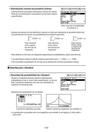6-4242
• Distribución normal acumulativa inversa (DIST) (NORM) (InvN)
Inverse Normal Cumulative Distribution calcula los valores
límite de una distribución acumulativa normal para valores
especificados.
Area: valor de la probabilidad
(0 Area 1)
Inverse cumulative normal distribution calcula un valor que representa la ubicación dentro de
una distribución normal de una probabilidad acumulativa específica.
Cola: Izquierda
límite superior
del intervalo de
integración
f (x)dx = p
Upper
f (x)dx = p
Lower
f (x)dx = p
Upper
Lower
f (x)dx = p
Upper
f (x)dx = p
Lower
f (x)dx = p
Upper
Lower
Cola: Derecha
límite inferior
del intervalo de
integración
Cola: Central
límites inferior
y superior del
intervalo de
integración
Para obtener el intervalo de integración especifique la probabilidad y utilice esta fórmula.
• La calculadora realiza el cálculo anterior suponiendo que: = 1E99, – = –1E99
• No es posible la graficación en el caso de la distribución normal acumulativa inversa.
Distribución t-Student
• Densidad de probabilidad de t-Student (DIST) (t) (tPd)
Student-t Probability Density calcula la densidad de
probabilidad (p) de un único valor especificado x o de una
lista. Cuando se especifica una lista, los resultados se
muestran en forma de lista.
Ejemplos de presentación de resultados
Cuando se especifica una lista Gráfico cuando se especifica una variable (x)
• La graficación es posible solo si se especifica una variable y se ingresa un único valor x
como dato.
 