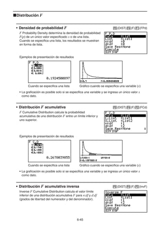 6-4545
Distribución F
• Densidad de probabilidad F (DIST) (F) (FPd)
F Probability Density determina la densidad de probabilidad
F(p) de un único valor especificado x o de una lista.
Cuando se especifica una lista, los resultados se muestran
en forma de lista.
Ejemplos de presentación de resultados
Cuando se especifica una lista Gráfico cuando se especifica una variable (x)
• La graficación es posible solo si se especifica una variable y se ingresa un único valor x
como dato.
• Distribución F acumulativa (DIST) (F) (FCd)
F Cumulative Distribution calcula la probabilidad
acumulativa de una distribución F entre un límite inferior y
uno superior.
Ejemplos de presentación de resultados
Cuando se especifica una lista Gráfico cuando se especifica una variable (x)
• La graficación es posible solo si se especifica una variable y se ingresa un único valor x
como dato.
• Distribución F acumulativa inversa (DIST) (F) (InvF)
Inverse F Cumulative Distribution calcula el valor límite
inferior de una distribución acumulativa F para n:df y d:df
(grados de libertad del numerador y del denominador).
 