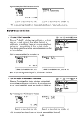 6-4646
Ejemplos de presentación de resultados
Cuando se especifica una lista Cuando se especifica una variable (x)
• No es posible la graficación en el caso de la distribución F acumulativa inversa.
Distribución binomial
• Probabilidad binomial (DIST) (BINM) (BPd)
Binomial Probability calcula una probabilidad en un único
valor x o en cada elemento de una lista siguiendo la
distribución binomial discreta con un número especificado
de intentos y la probabilidad de éxito en cada intento.
Cuando se especifica una lista, los resultados se muestran
en forma de lista.
Ejemplos de presentación de resultados
Cuando se especifica una lista Cuando se especifica una variable (x)
• No es posible la graficación para la probabilidad binomial.
• Distribución acumulativa binomial (DIST) (BINM) (BCd)
Binomial Cumulative Distribution calcula la probabilidad
acumulativa de obtener un éxito antes de o precisamente
en un intento específico, según una distribución binomial.
Ejemplos de presentación de resultados
Cuando se especifica una lista Cuando se especifica una variable (x)
• No es posible la graficación para el caso de la probabilidad binomial.
 