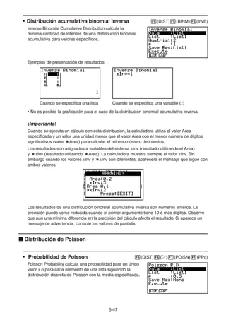 6-4747
• Distribución acumulativa binomial inversa (DIST) (BINM) (InvB)
Inverse Binomial Cumulative Distribution calcula la
mínima cantidad de intentos de una distribución binomial
acumulativa para valores específicos.
Ejemplos de presentación de resultados
Cuando se especifica una lista Cuando se especifica una variable (x)
• No es posible la graficación para el caso de la distribución binomial acumulativa inversa.
¡Importante!
Cuando se ejecuta un cálculo con esta distribución, la calculadora utiliza el valor Area
especificada y un valor una unidad menor que el valor Area con el menor número de dígitos
significativos (valor Area) para calcular el mínimo número de intentos.
Los resultados son asignados a variables del sistema xInv (resultado utilizando el Area)
y xInv (resultado utilizando Area). La calculadora muestra siempre el valor xInv. Sin
embargo cuando los valores xInv y xInv son diferentes, aparecerá el mensaje que sigue con
ambos valores.
Los resultados de una distribución binomial acumulativa inversa son números enteros. La
precisión puede verse reducida cuando el primer argumento tiene 10 ó más dígitos. Observe
que aun una mínima diferencia en la precisión del cálculo afecta el resultado. Si aparece un
mensaje de advertencia, controle los valores de pantalla.
Distribución de Poisson
• Probabilidad de Poisson (DIST) ( ) (POISN) (PPd)
Poisson Probability calcula una probabilidad para un único
valor x o para cada elemento de una lista siguiendo la
distribución discreta de Poisson con la media especificada.
 