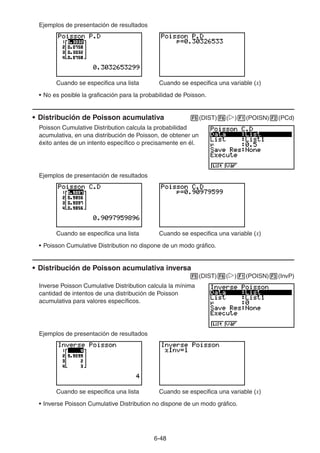 6-4848
Ejemplos de presentación de resultados
Cuando se especifica una lista Cuando se especifica una variable (x)
• No es posible la graficación para la probabilidad de Poisson.
• Distribución de Poisson acumulativa (DIST) ( ) (POISN) (PCd)
Poisson Cumulative Distribution calcula la probabilidad
acumulativa, en una distribución de Poisson, de obtener un
éxito antes de un intento específico o precisamente en él.
Ejemplos de presentación de resultados
Cuando se especifica una lista Cuando se especifica una variable (x)
• Poisson Cumulative Distribution no dispone de un modo gráfico.
• Distribución de Poisson acumulativa inversa
(DIST) ( ) (POISN) (InvP)
Inverse Poisson Cumulative Distribution calcula la mínima
cantidad de intentos de una distribución de Poisson
acumulativa para valores específicos.
Ejemplos de presentación de resultados
Cuando se especifica una lista Cuando se especifica una variable (x)
• Inverse Poisson Cumulative Distribution no dispone de un modo gráfico.
 