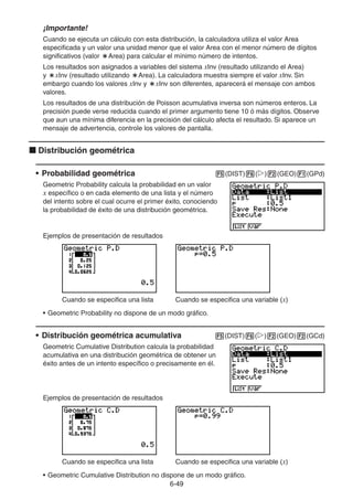 6-4949
¡Importante!
Cuando se ejecuta un cálculo con esta distribución, la calculadora utiliza el valor Area
especificada y un valor una unidad menor que el valor Area con el menor número de dígitos
significativos (valor Area) para calcular el mínimo número de intentos.
Los resultados son asignados a variables del sistema xInv (resultado utilizando el Area)
y xInv (resultado utilizando Area). La calculadora muestra siempre el valor xInv. Sin
embargo cuando los valores xInv y xInv son diferentes, aparecerá el mensaje con ambos
valores.
Los resultados de una distribución de Poisson acumulativa inversa son números enteros. La
precisión puede verse reducida cuando el primer argumento tiene 10 ó más dígitos. Observe
que aun una mínima diferencia en la precisión del cálculo afecta el resultado. Si aparece un
mensaje de advertencia, controle los valores de pantalla.
Distribución geométrica
• Probabilidad geométrica (DIST) ( ) (GEO) (GPd)
Geometric Probability calcula la probabilidad en un valor
x específico o en cada elemento de una lista y el número
del intento sobre el cual ocurre el primer éxito, conociendo
la probabilidad de éxito de una distribución geométrica.
Ejemplos de presentación de resultados
Cuando se especifica una lista Cuando se especifica una variable (x)
• Geometric Probability no dispone de un modo gráfico.
• Distribución geométrica acumulativa (DIST) ( ) (GEO) (GCd)
Geometric Cumulative Distribution calcula la probabilidad
acumulativa en una distribución geométrica de obtener un
éxito antes de un intento específico o precisamente en él.
Ejemplos de presentación de resultados
Cuando se especifica una lista Cuando se especifica una variable (x)
• Geometric Cumulative Distribution no dispone de un modo gráfico.
 