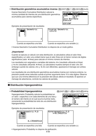6-5050
• Distribución geométrica acumulativa inversa (DIST) ( ) (GEO) (InvG)
Inverse Geometric Cumulative Distribution calcula la
mínima cantidad de intentos de una distribución geométrica
acumulativa para valores específicos.
Ejemplos de presentación de resultados
Cuando se especifica una lista Cuando se especifica una variable (x)
• Inverse Geometric Cumulative Distribution no dispone de un modo gráfico.
¡Importante!
Cuando se ejecuta un cálculo con esta distribución, la calculadora utiliza el valor Area
especificada y un valor una unidad menor que el valor Area con el menor número de dígitos
significativos (valor Area) para calcular el mínimo número de intentos.
Los resultados son asignados a variables del sistema xInv (resultado utilizando el Area)
y xInv (resultado utilizando Area). La calculadora muestra siempre el valor xInv. Sin
embargo cuando los valores xInv y xInv son diferentes, aparecerá el mensaje con ambos
valores.
Los resultados de una distribución geométrica acumulativa inversa son números enteros. La
precisión puede verse reducida cuando el primer argumento tiene 10 ó más dígitos. Observe
que aun una mínima diferencia en la precisión del cálculo afecta el resultado. Si aparece un
mensaje de advertencia, controle los valores de pantalla.
Distribución hipergeométrica
• Probabilidad hipergeométrica (DIST) ( ) (H.GEO) (HPd)
Hypergeometric Probability calcula la probabilidad en
un valor x específico o en cada elemento de una lista y
el número del intento en el cual ocurre el primer éxito,
conociendo la probabilidad de éxito de una distribución
hipergeométrica.
Ejemplos de presentación de resultados
Cuando se especifica una lista Cuando se especifica una variable (x)
• Hypergeometric Probability no dispone de graficación.
 
