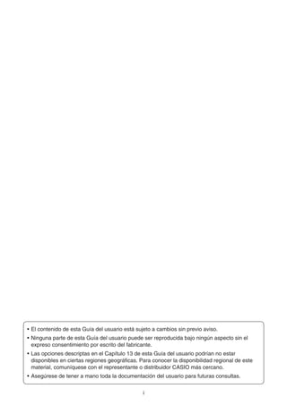 i
• El contenido de esta Guía del usuario está sujeto a cambios sin previo aviso.
• Ninguna parte de esta Guía del usuario puede ser reproducida bajo ningún aspecto sin el
expreso consentimiento por escrito del fabricante.
• Las opciones descriptas en el Capítulo 13 de esta Guía del usuario podrían no estar
disponibles en ciertas regiones geográficas. Para conocer la disponibilidad regional de este
material, comuníquese con el representante o distribuidor CASIO más cercano.
• Asegúrese de tener a mano toda la documentación del usuario para futuras consultas.
 
