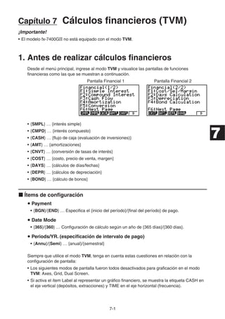 7-1
Capítulo 7 Cálculos financieros (TVM)
¡Importante!
• El modelo fx-7400GII no está equipado con el modo TVM.
1. Antes de realizar cálculos financieros
Desde el menú principal, ingrese al modo TVM y visualice las pantallas de funciones
financieras como las que se muestran a continuación.
Pantalla Financial 1 Pantalla Financial 2
• {SMPL} … {interés simple}
• {CMPD} … {interés compuesto}
• {CASH} … {flujo de caja (evaluación de inversiones)}
• {AMT} … {amortizaciones}
• {CNVT} … {conversión de tasas de interés}
• {COST} … {costo, precio de venta, margen}
• {DAYS} … {cálculos de días/fechas}
• {DEPR} … {cálculos de depreciación}
• {BOND} … {cálculo de bonos}
Ítems de configuración
Payment
• {BGN}/{END} … Especifica el {inicio del período}/{final del período} de pago.
Date Mode
• {365}/{360} … Configuración de cálculo según un año de {365 días}/{360 días}.
Periods/YR. (especificación de intervalo de pago)
• {Annu}/{Semi} … {anual}/{semestral}
Siempre que utilice el modo TVM, tenga en cuenta estas cuestiones en relación con la
configuración de pantalla:
• Los siguientes modos de pantalla fueron todos desactivados para graficación en el modo
TVM: Axes, Grid, Dual Screen.
• Si activa el ítem Label al representar un gráfico financiero, se muestra la etiqueta CASH en
el eje vertical (depósitos, extracciones) y TIME en el eje horizontal (frecuencia).
7
 