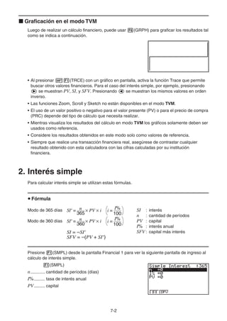 7-2
Graficación en el modo TVM
Luego de realizar un cálculo financiero, puede usar (GRPH) para graficar los resultados tal
como se indica a continuación.
• Al presionar (TRCE) con un gráfico en pantalla, activa la función Trace que permite
buscar otros valores financieros. Para el caso del interés simple, por ejemplo, presionando
se muestran PV, SI, y SFV. Presionando se muestran los mismos valores en orden
inverso.
• Las funciones Zoom, Scroll y Sketch no están disponibles en el modo TVM.
• El uso de un valor positivo o negativo para el valor presente (PV) o para el precio de compra
(PRC) depende del tipo de cálculo que necesita realizar.
• Mientras visualiza los resultados del cálculo en modo TVM los gráficos solamente deben ser
usados como referencia.
• Considere los resultados obtenidos en este modo solo como valores de referencia.
• Siempre que realice una transacción financiera real, asegúrese de contrastar cualquier
resultado obtenido con esta calculadora con las cifras calculadas por su institución
financiera.
2. Interés simple
Para calcular interés simple se utilizan estas fórmulas.
Fórmula
Modo de 365 días SI : interés
n : cantidad de períodos
Modo de 360 días PV : capital
I% : interés anual
SFV : capital más interés
Presione (SMPL) desde la pantalla Financial 1 para ver la siguiente pantalla de ingreso al
cálculo de interés simple.
(SMPL)
n............ cantidad de períodos (días)
I%......... tasa de interés anual
PV......... capital
SI' = n
365
× PV × i
SI' = n
360
× PV × i
I%
100
i =
I%
100
i =
SI' = n
365
× PV × i
SI' = n
360
× PV × i
I%
100
i =
I%
100
i =
SI = –SI'
SFV = –(PV + SI')
SI = –SI'
SFV = –(PV + SI')
 