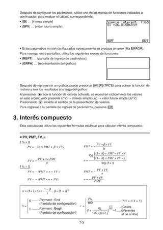 7-3
Después de configurar los parámetros, utilice uno de los menús de funciones indicados a
continuación para realizar el cálculo correspondiente.
• {SI} … {interés simple}
• {SFV} … {valor futuro simple}
• Si los parámetros no son configurados correctamente se produce un error (Ma ERROR).
Para navegar entre pantallas, utilice los siguientes menús de funciones:
• {REPT} … {pantalla de ingreso de parámetros}
• {GRPH} … {representación del gráfico}
Después de representar un gráfico, puede presionar (TRCE) para activar la función de
rastreo y leer los resultados a lo largo del gráfico.
Al presionar con la función de rastreo activada, se muestran cíclicamente los valores
en este orden: valor presente (PV) interés simple (SI) valor futuro simple (SFV).
Presionando invierte el sentido de la presentación de valores.
Para regresar a la pantalla de ingreso de parámetros, presione .
3. Interés compuesto
Esta calculadora utiliza las siguientes fórmulas estándar para calcular interés compuesto:
PV, PMT, FV, n
I % 0
PMT =
PV + FV
–
FV =
PV + PMT
– n =
log
(1+ iS) × PMT – FV × i
(1+ iS) × PMT + PV × i{ }
log (1+ i)
I % 0
PV = − (PMT × n + FV ) PMT = –
n
PV + FV
FV = − (PMT n + PV) n =
PMT
PV + FV
–
PV = – ( PMT + FV)PV = – ( PMT + FV)
= (1+ i × S) × , = (1 + i)
i
1 – –nβ
βα
0 .........Payment : End
(Pantalla de configuración)
1 .........Payment : Begin
(Pantalla de configuración)
i =
100
I%
I%
(1+ ) –1
C/Y
P/Y
100 × [C/Y ]
............................... (P/Y = C/Y = 1)
(Casos
diferentes
al de arriba)
{S =
.....{
= (1+ i × S) × , = (1 + i)
i
1 – –nβ
βα
0 .........Payment : End
(Pantalla de configuración)
1 .........Payment : Begin
(Pantalla de configuración)
i =
100
I%
I%
(1+ ) –1
C/Y
P/Y
100 × [C/Y ]
............................... (P/Y = C/Y = 1)
(Casos
diferentes
al de arriba)
{S =
.....{
 