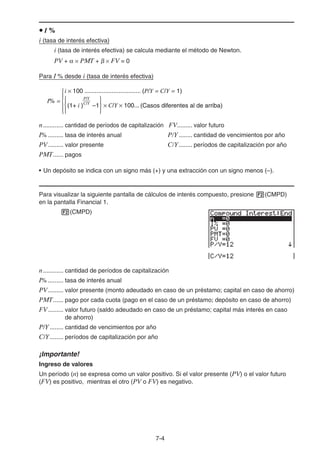 7-4
I %
i (tasa de interés efectiva)
i (tasa de interés efectiva) se calcula mediante el método de Newton.
PV + PMT + FV = 0
Para I % desde i (tasa de interés efectiva)
n............ cantidad de períodos de capitalización FV......... valor futuro
I% ......... tasa de interés anual P/Y ........ cantidad de vencimientos por año
PV......... valor presente C/Y........ períodos de capitalización por año
PMT...... pagos
• Un depósito se indica con un signo más (+) y una extracción con un signo menos (–).
Para visualizar la siguiente pantalla de cálculos de interés compuesto, presione (CMPD)
en la pantalla Financial 1.
(CMPD)
n............ cantidad de períodos de capitalización
I% ......... tasa de interés anual
PV......... valor presente (monto adeudado en caso de un préstamo; capital en caso de ahorro)
PMT...... pago por cada cuota (pago en el caso de un préstamo; depósito en caso de ahorro)
FV......... valor futuro (saldo adeudado en caso de un préstamo; capital más interés en caso
de ahorro)
P/Y ........ cantidad de vencimientos por año
C/Y........ períodos de capitalización por año
¡Importante!
Ingreso de valores
Un período (n) se expresa como un valor positivo. Si el valor presente (PV) o el valor futuro
(FV) es positivo, mientras el otro (PV o FV) es negativo.
{ }× C/Y × 100...
I% =
(1+ i ) –1
P/Y
C/Y
(Casos diferentes al de arriba)
i × 100 ................................. (P/Y = C/Y = 1)
{{ }× C/Y × 100...
I% =
(1+ i ) –1
P/Y
C/Y
(Casos diferentes al de arriba)
i × 100 ................................. (P/Y = C/Y = 1)
{
 