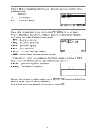 7-7
Presione (CASH) desde la pantalla Financial 1 para ver la siguiente pantalla de ingreso
para flujo de caja.
(CASH)
I% ......... tasa de interés
Csh........ lista de flujo de caja
Si aún no ha ingresado datos en una lista, presione ( LIST) e ingrese los datos.
Después de configurar los parámetros, utilice uno de los menús de funciones indicados a
continuación para realizar el cálculo correspondiente.
• {NPV} … {valor presente neto}
• {IRR} … {tasa interna de retorno}
• {PBP} … {período de repago}
• {NFV} … {valor neto futuro}
• { LIST} … {ingreso de datos en una lista}
• {LIST} … {especifica una lista para el ingreso de datos}
• Si los parámetros no son configurados correctamente se produce un error (Ma ERROR).
Para navegar entre pantallas, utilice los siguientes menús de funciones:
• {REPT} … {pantalla de ingreso de parámetros}
• {GRPH} … {representación del gráfico}
Después de representar un gráfico, puede presionar (TRCE) para activar la función de
rastreo y leer los resultados a lo largo del gráfico.
Para regresar a la pantalla de ingreso de parámetros, presione .
 