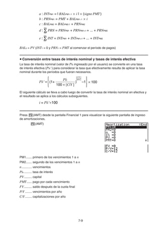 7-9
BAL0 = PV (INT1 = 0 y PRN1 = PMT al comenzar el período de pagos)
Conversión entre tasas de interés nominal y tasas de interés efectiva
La tasa de interés nominal (valor de I% ingresado por el usuario) se convierte en una tasa
de interés efectiva (I%' ) para considerar la tasa que efectivamente resulta de aplicar la tasa
nominal durante los períodos que fueran necesarios.
El siguiente cálculo se lleva a cabo luego de convertir la tasa de interés nominal en efectiva y
el resultado se aplica a los cálculos subsiguientes.
Press (AMT) desde la pantalla Financial 1 para visualizar la siguiente pantalla de ingreso
de amortizaciones.
(AMT)
PM1....... primero de los vencimientos 1 a n
PM2....... segundo de los vencimientos 1 a n
n............ vencimientos
I% ......... tasa de interés
PV......... capital
PMT...... pago por cada vencimiento
FV......... saldo después de la cuota final
P/Y ........ vencimientos por año
C/Y........ capitalizaciones por año
a : INTPM1 = l BALPM1−1 × i l × (signo PMT)
b : PRNPM1 = PMT + BALPM1−1 × i
c : BALPM2 = BALPM2-1 + PRNPM2
d : PRN = PRNPM1 + PRNPM1+1 + ... + PRNPM2
PM1
PM2
PM1
PM2
e : INT = INTPM1 + INTPM1+1 + ... + INTPM2
a : INTPM1 = l BALPM1−1 × i l × (signo PMT)
b : PRNPM1 = PMT + BALPM1−1 × i
c : BALPM2 = BALPM2-1 + PRNPM2
d : PRN = PRNPM1 + PRNPM1+1 + ... + PRNPM2
PM1
PM2
PM1
PM2
e : INT = INTPM1 + INTPM1+1 + ... + INTPM2
I%' =
I%
(1+ ) –1
[C/Y ]
[P/Y ]
{ }× 100
100 × [C/Y ]
I%' =
I%
(1+ ) –1
[C/Y ]
[P/Y ]
{ }× 100
100 × [C/Y ]
i = I%'÷100i = I%'÷100
 