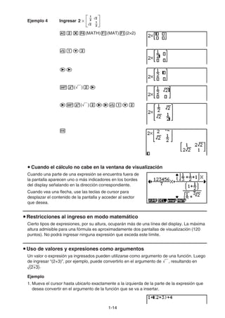 1-1414
Ejemplo 4 Ingresar 2 ×
1
2
2
1
2
2
(MATH) (MAT) (2×2)
( )
( )
Cuando el cálculo no cabe en la ventana de visualización
Cuando una parte de una expresión se encuentra fuera de
la pantalla aparecen uno o más indicadores en los bordes
del display señalando en la dirección correspondiente.
Cuando vea una flecha, use las teclas de cursor para
desplazar el contenido de la pantalla y acceder al sector
que desea.
Restricciones al ingreso en modo matemático
Cierto tipos de expresiones, por su altura, ocuparán más de una línea del display. La máxima
altura admisible para una fórmula es aproximadamente dos pantallas de visualización (120
puntos). No podrá ingresar ninguna expresión que exceda este límite.
Uso de valores y expresiones como argumentos
Un valor o expresión ya ingresados pueden utilizarse como argumento de una función. Luego
de ingresar “(2+3)”, por ejemplo, puede convertirlo en el argumento de , resultando en
(2+3).
Ejemplo
1. Mueva el cursor hasta ubicarlo exactamente a la izquierda de la parte de la expresión que
desea convertir en el argumento de la función que se va a insertar.
 