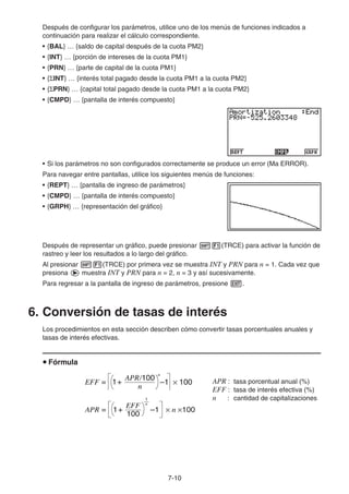 7-10
Después de configurar los parámetros, utilice uno de los menús de funciones indicados a
continuación para realizar el cálculo correspondiente.
• {BAL} … {saldo de capital después de la cuota PM2}
• {INT} … {porción de intereses de la cuota PM1}
• {PRN} … {parte de capital de la cuota PM1}
• { INT} … {interés total pagado desde la cuota PM1 a la cuota PM2}
• { PRN} … {capital total pagado desde la cuota PM1 a la cuota PM2}
• {CMPD} … {pantalla de interés compuesto}
• Si los parámetros no son configurados correctamente se produce un error (Ma ERROR).
Para navegar entre pantallas, utilice los siguientes menús de funciones:
• {REPT} … {pantalla de ingreso de parámetros}
• {CMPD} … {pantalla de interés compuesto}
• {GRPH} … {representación del gráfico}
Después de representar un gráfico, puede presionar (TRCE) para activar la función de
rastreo y leer los resultados a lo largo del gráfico.
Al presionar (TRCE) por primera vez se muestra INT y PRN para n = 1. Cada vez que
presiona muestra INT y PRN para n = 2, n = 3 y así sucesivamente.
Para regresar a la pantalla de ingreso de parámetros, presione .
6. Conversión de tasas de interés
Los procedimientos en esta sección describen cómo convertir tasas porcentuales anuales y
tasas de interés efectivas.
Fórmula
APR : tasa porcentual anual (%)
EFF : tasa de interés efectiva (%)
n : cantidad de capitalizaciones
EFF =
n
APR/100
1+ –1 × 100
n
EFF =
n
APR/100
1+ –1 × 100
n
APR =
100
EFF
1+ –1 × n ×100
1
n
APR =
100
EFF
1+ –1 × n ×100
1
n
 