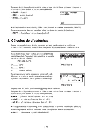 7-12
Después de configurar los parámetros, utilice uno de los menús de funciones indicados a
continuación para realizar el cálculo correspondiente.
• {COST} … {costo}
• {SEL} … {precio de venta}
• {MRG} … {margen}
• Si los parámetros no son configurados correctamente se produce un error (Ma ERROR).
Para navegar entre diversas pantallas, utilice los siguientes menús de funciones:
• {REPT} … {pantalla de ingreso de parámetros}
8. Cálculos de días/fechas
Puede calcular el número de días entre dos fechas o puede determinar qué fecha
corresponde a un número específico de días previa o posteriormente a una fecha dada.
Para el cálculo de días y fechas, presione (DAYS)
desde la pantalla Financial 2 para visualizar la pantalla
de cálculo de dias y fechas:
( ) (DAYS)
d1.......... fecha 1
d2.......... fecha 2
D .......... cantidad de días
Para ingresar una fecha, seleccione primero d1 o d2.
Al presionar una tecla numérica para ingresar el mes,
aparece una pantalla como la que se muestra abajo.
Ingrese mes, día y año, presionando después de cada uno.
Después de configurar los parámetros, utilice uno de los menús de funciones indicados a
continuación para realizar el cálculo correspondiente.
• {PRD} … {cantidad de días desde d1 a d2 (d2 – d1)}
• {d1+D} … {d1 más un número de días (d1 + D)}
• {d1–D} … {d1 menos un número de días (d1 – D)}
• Si los parámetros no son configurados correctamente se produce un error (Ma ERROR).
Para navegar entre diversas pantallas, utilice los siguientes menús de funciones:
• {REPT} … {pantalla de ingreso de parámetros}
 