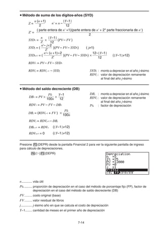 7-14
Método de suma de los dígitos-años (SYD)
SYDj : monto a depreciar en el año j-ésimo
RDVj : valor de depreciación remanente
al final del año j-ésimo
Método del saldo decreciente (DB)
DBj : monto a depreciar en el año j-ésimo
RDVj : valor de depreciación remanente
al final del año j-ésimo
I% : factor de depreciación
Presione (DEPR) desde la pantalla Financial 2 para ver la siguiente pantalla de ingreso
para cálculo de depreciaciones.
( ) (DEPR)
n............ vida útil
I% ......... proporción de depreciación en el caso del método de porcentaje fijo (FP), factor de
depreciación en el caso del método de saldo decreciente (DB)
PV......... costo original (base)
FV......... valor residual de libros
j............. j-ésimo año en que se calcula el costo de depreciación
Y−1........ cantidad de meses en el primer año de depreciación
n (n +1)
Z =
2
2
( parte entera de n' +1)(parte entera de n' + 2* parte fraccionaria de n' )
Z' =
SYD1 =
{Y–1}
12
n
Z
(PV – FV )
n'– j+2
Z'
)(PV – FV – SYD1) ( j 1)SYDj = (
RDV1 = PV – FV – SYD1
RDVj = RDVj –1 – SYDj
n'– (n +1)+2
Z'
)(PV – FV – SYD1) ({Y–1} 12)
12–{Y–1}
12
SYDn+1 = (
12
{Y–1}
n' = n –
n (n +1)
Z =
2
2
( parte entera de n' +1)(parte entera de n' + 2* parte fraccionaria de n' )
Z' =
SYD1 =
{Y–1}
12
n
Z
(PV – FV )
n'– j+2
Z'
)(PV – FV – SYD1) ( j 1)SYDj = (
RDV1 = PV – FV – SYD1
RDVj = RDVj –1 – SYDj
n'– (n +1)+2
Z'
)(PV – FV – SYD1) ({Y–1} 12)
12–{Y–1}
12
SYDn+1 = (
12
{Y–1}
n' = n –
RDV1 = PV – FV – DB1
100n
Y–1I%
DB1 = PV
12
100n
I%
DBj = (RDVj–1 + FV )
RDVj = RDVj–1 – DBj
({Y–1} 12)DBn +1 = RDVn
({Y–1} 12)RDVn+1 = 0
RDV1 = PV – FV – DB1
100n
Y–1I%
DB1 = PV
12
100n
I%
DBj = (RDVj–1 + FV )
RDVj = RDVj–1 – DBj
({Y–1} 12)DBn +1 = RDVn
({Y–1} 12)RDVn+1 = 0
 