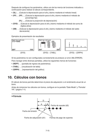 7-15
Después de configurar los parámetros, utilice uno de los menús de funciones indicados a
continuación para realizar el cálculo correspondiente.
• {SL} … {Calcula la depreciación para el año j-ésimo mediante el método lineal}
• {FP} ... {FP} .....{Calcula la depreciación para el año j-ésimo mediante el método de
porcentaje fijo}
{I%} .....{Calcula la proporción de depreciación}
• {SYD} … {Calcula la depreciación para el año j-ésimo mediante el método de suma de
dígitos-años}
• {DB} … {Calcula la depreciación para el año j-ésimo mediante el método del saldo
decreciente}
Ejemplos de presentación de resultados
{SYD} {SYD} − {TABL} {SYD} − {GRPH}
Si los parámetros no son configurados correctamente se produce un error (Ma ERROR).
Para navegar entre diversas pantallas, utilice los siguientes menús de funciones:
• {REPT} … {pantalla de ingreso de parámetros}
• {TABL} … {visualización de tabla}
• {GRPH} … {representación del gráfico}
10. Cálculos con bonos
El cálculo de bonos permite determinar el precio de adquisición o el rendimiento anual de un
bono.
Antes de comenzar los cálculos con bonos, configure en la pantalla “Date Mode” y “Periods/
YR.” (página 7-1).
Fórmula
D
Fecha de emisión
Fecha de rescate (d2)
Fecha de adquisición (d1) Fechas de pago de cupones
A B
 