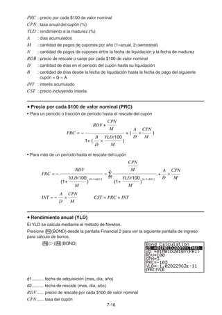 7-16
PRC : precio por cada $100 de valor nominal
CPN : tasa anual del cupón (%)
YLD : rendimiento a la madurez (%)
A : días acumulados
M : cantidad de pagos de cupones por año (1=anual, 2=semestral)
N : cantidad de pagos de cupones entre la fecha de liquidación y la fecha de madurez
RDB : precio de rescate o canje por cada $100 de valor nominal
D : cantidad de días en el período del cupón hasta su liquidación
B : cantidad de días desde la fecha de liquidación hasta la fecha de pago del siguiente
cupón = D − A
INT : interés acumulado
CST : precio incluyendo interés
Precio por cada $100 de valor nominal (PRC)
• Para un período o fracción de período hasta el rescate del cupón
• Para más de un período hasta el rescate del cupón
Rendimiento anual (YLD)
El YLD se calcula mediante el método de Newton.
Presione (BOND) desde la pantalla Financial 2 para ver la siguiente pantalla de ingreso
para cálculo de bonos.
( ) (BOND)
d1.......... fecha de adquisición (mes, día, año)
d2.......... fecha de rescate (mes, día, año)
RDV...... precio de rescate por cada $100 de valor nominal
CPN...... tasa del cupón
PRC = + (– )
RDV +
M
CPN
1+ ( × )
D
B
M
YLD/100
×
D
A
M
CPN
PRC = + (– )
RDV +
M
CPN
1+ ( × )
D
B
M
YLD/100
×
D
A
M
CPN
D
A
M
CPN
INT = – CST = PRC + INT
+
D
A
M
CPN
PRC = – –
RDV
(1+ )
M
YLD/100
(1+ )
M
YLD/100
M
CPN
N
k=1
(N–1+B/D ) (k–1+B/D )
D
A
M
CPN
INT = – CST = PRC + INT
+
D
A
M
CPN
PRC = – –
RDV
(1+ )
M
YLD/100
(1+ )
M
YLD/100
M
CPN
N
k=1
(N–1+B/D ) (k–1+B/D )
 