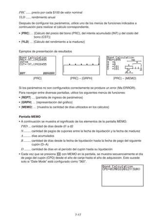 7-17
PRC ...... precio por cada $100 de valor nominal
YLD ...... rendimiento anual
Después de configurar los parámetros, utilice uno de los menús de funciones indicados a
continuación para realizar el cálculo correspondiente.
• {PRC} … {Cálculo del precio del bono (PRC), del interés acumulado (INT) y del costo del
bono (CST)}
• {YLD} … {Cálculo del rendimiento a la madurez}
Ejemplos de presentación de resultados
{PRC} {PRC} − {GRPH} {PRC} − {MEMO}
Si los parámetros no son configurados correctamente se produce un error (Ma ERROR).
Para navegar entre diversas pantallas, utilice los siguientes menús de funciones:
• {REPT} … {pantalla de ingreso de parámetros}
• {GRPH} … {representación del gráfico}
• {MEMO} … {muestra la cantidad de días utilizados en los cálculos}
Pantalla MEMO
• A continuación se muestra el significado de los elementos de la pantalla MEMO.
PRD ... cantidad de días desde d1 a d2
N......... cantidad de pagos de cupones entre la fecha de liquidación y la fecha de madurez
A......... días acumulados
B......... cantidad de días desde la fecha de liquidación hasta la fecha de pago del siguiente
cupón (D−A)
D ........ cantidad de días en el período del cupón hasta su liquidación
• Cada vez que se presiona con MEMO en la pantalla, se muestra secuencialmente el día
de pago del cupón (CPD) desde el año de canje hasta el año de adquisición. Esto sucede
solo si “Date Mode” está configurado como “365”.
 