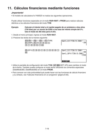 7-18
11. Cálculos financieros mediante funciones
¡Importante!
• El modelo de calculadora fx-7400GII no realiza las siguientes operaciones.
Puede utilizar funciones especiales en el modo RUN•MAT o PRGM para realizar cálculos
idénticos a los cálculos financieros del modo TVM.
Ejemplo Calcular el interés total y el capital pagado de un préstamo a dos años
(730 días) por un monto de $300 a una tasa de interés simple del 5%.
Use el modo de 365 días para el año.
1. Desde el menú principal, ingrese al modo RUN•MAT.
2. Presione las teclas de la manera siguiente:
( ) ( ) ( ) (TVM)
(SMPL) (SI)
(SFV)
• Utilice la pantalla de configuración del modo TVM ( (SET UP)) para cambiar el modo
de la fecha. También puede configurar el modo fecha utilizando los comandos especiales
(DateMode365, DateMode360) en el modo PRGM.
• Para conocer con más profundidad qué puede hacer con las funciones de cálculo financiero
y su sintaxis, vea “Cálculos financieros en un programa” (página 8-35).
 