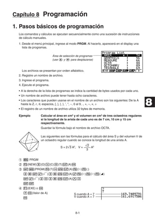 8-11
Capítulo 8 Programación
1. Pasos básicos de programación
Los comandos y cálculos se ejecutan secuencialmente como una sucesión de instrucciones
de cálculo manuales.
1. Desde el menú principal, ingrese al modo PRGM. Al hacerlo, aparecerá en el display una
lista de programas.
Área de selección de programas
(use y para desplazarse)
Los archivos se presentan por orden alfabético.
2. Registre un nombre de archivo.
3. Ingrese el programa.
4. Ejecute el programa.
• A la derecha de la lista de programas se indica la cantidad de bytes usados por cada uno.
• Un nombre de archivo puede tener hasta ocho caracteres.
• Los caracteres que pueden usarse en el nombre de un archivo son los siguientes: De la A
hasta la Z, r, , espacios, [, ], {, }, ’, ”, ~, 0 al 9, ., +, –, ×, ÷
• El registro de un nombre de archivo utiliza 32 bytes de memoria.
Ejemplo Calcular el área en cm2
y el volumen en cm3
de tres octaedros regulares
si la longitud de la arista de cada uno es de 7 cm, 10 cm y 15 cm
respectivamente.
Guardar la fórmula bajo el nombre de archivo OCTA.
Las siguientes son las fórmulas para el cálculo del área S y del volumen V de
un octaedro regular cuando se conoce la longitud de una arista A.
PRGM
(NEW) (O) (C) (T) (A)
(PRGM) (?) (A) ( ) (:)
( ) (A) ( ) ( ) ( )
( ) (A)
(EXE) o
(Valor de A) S cuando A = 7
V cuando A = 7
AA
S = 2'3 A2
, V = A3
––––
'2
3
S = 2'3 A2
, V = A3
––––
'2
3
8
 